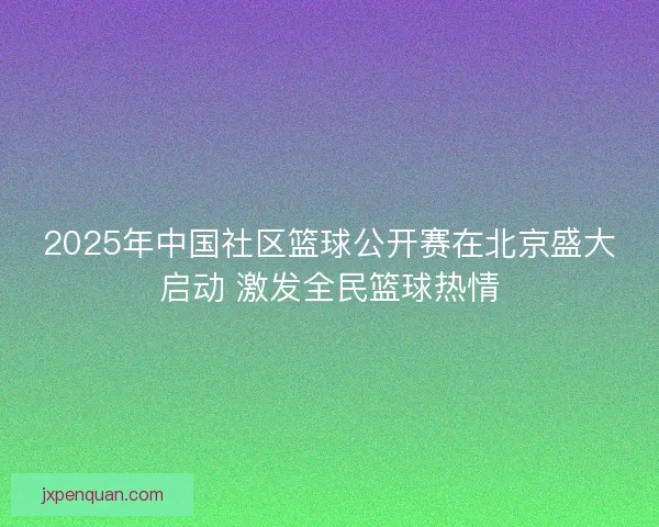 2025年中国社区篮球公开赛在北京盛大启动 激发全民篮球热情