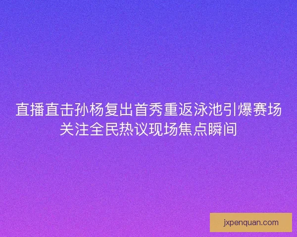 直播直击孙杨复出首秀重返泳池引爆赛场关注全民热议现场焦点瞬间