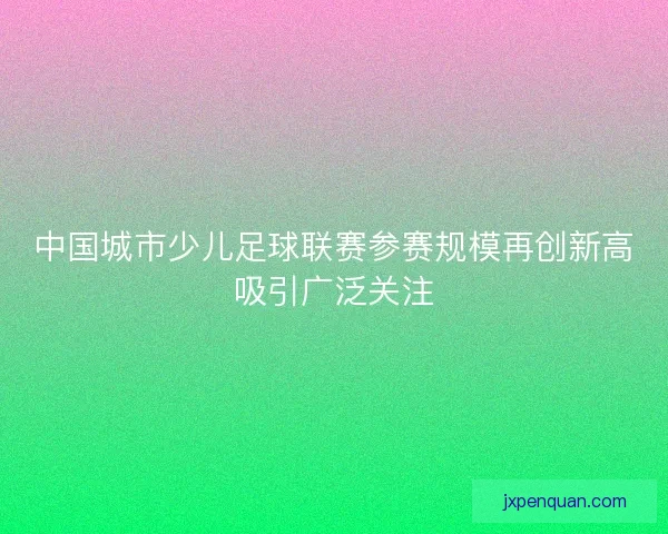 中国城市少儿足球联赛参赛规模再创新高吸引广泛关注