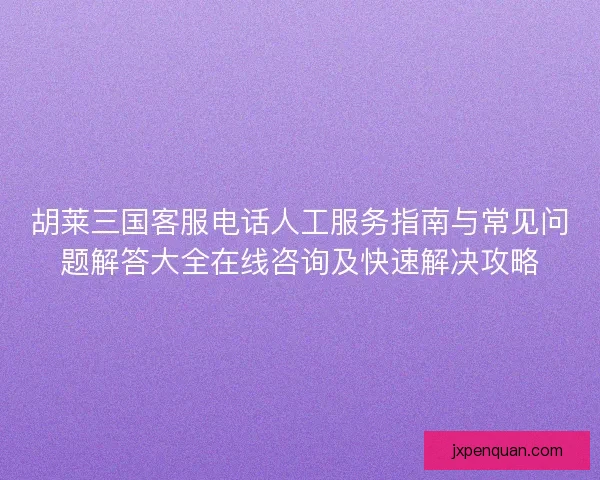 胡莱三国客服电话人工服务指南与常见问题解答大全在线咨询及快速解决攻略