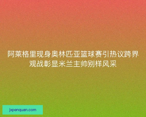 阿莱格里现身奥林匹亚篮球赛引热议跨界观战彰显米兰主帅别样风采