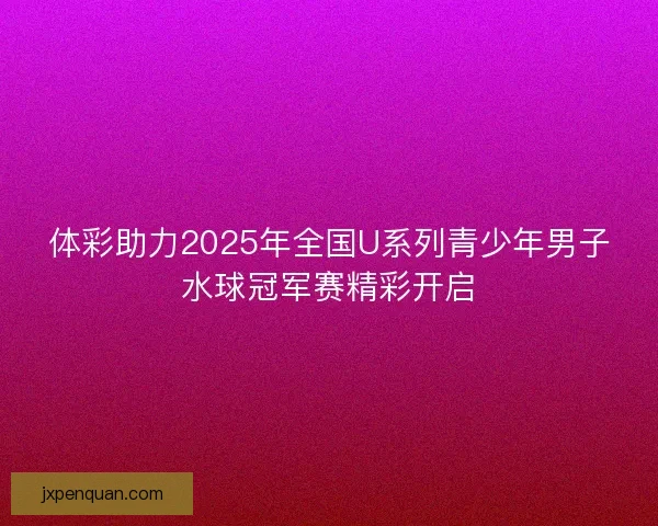 体彩助力2025年全国U系列青少年男子水球冠军赛精彩开启